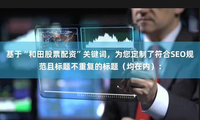 基于“和田股票配资”关键词，为您定制了符合SEO规范且标题不重复的标题（均在内）：